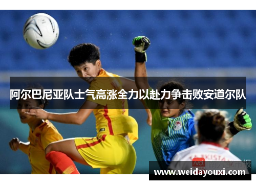 阿尔巴尼亚队士气高涨全力以赴力争击败安道尔队