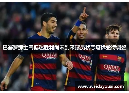 巴塞罗那士气低迷胜利尚未到来球员状态堪忧亟待调整