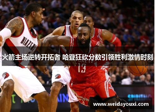 火箭主场逆转开拓者 哈登狂砍分数引领胜利激情时刻