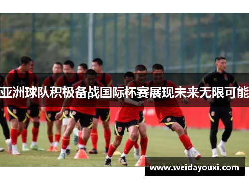 亚洲球队积极备战国际杯赛展现未来无限可能