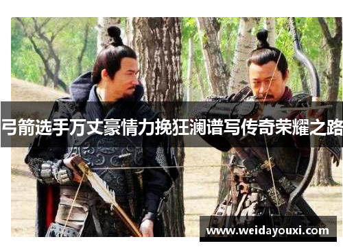 弓箭选手万丈豪情力挽狂澜谱写传奇荣耀之路