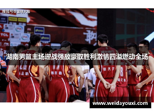 湖南男篮主场迎战强敌豪取胜利激情四溢燃动全场