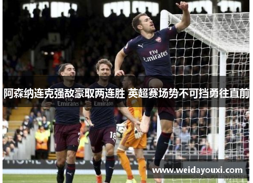 阿森纳连克强敌豪取两连胜 英超赛场势不可挡勇往直前