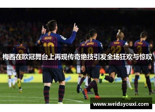 梅西在欧冠舞台上再现传奇绝技引发全场狂欢与惊叹
