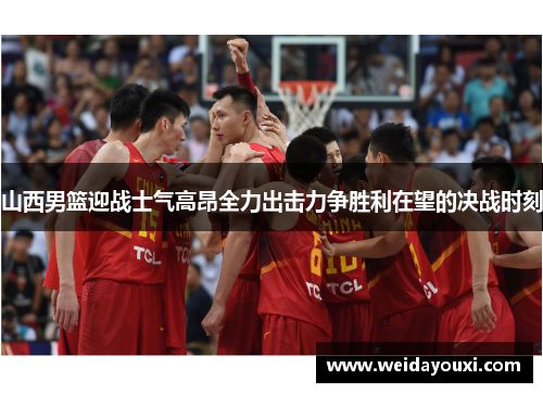 山西男篮迎战士气高昂全力出击力争胜利在望的决战时刻