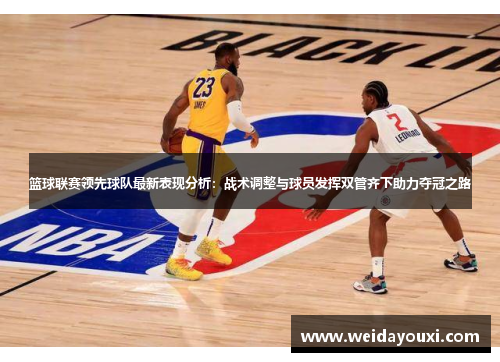 篮球联赛领先球队最新表现分析:战术调整与球员发挥双管齐下助力夺冠之路