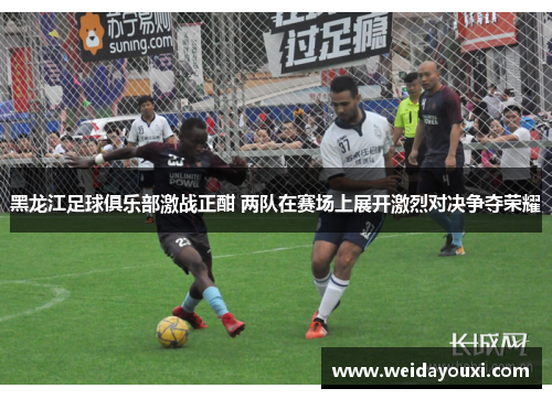 黑龙江足球俱乐部激战正酣 两队在赛场上展开激烈对决争夺荣耀