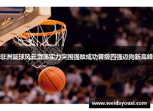非洲篮球风云激荡实力突围强敌成功晋级四强迈向新高峰