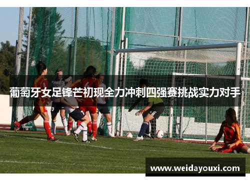 葡萄牙女足锋芒初现全力冲刺四强赛挑战实力对手