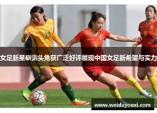 女足新星崭露头角获广泛好评展现中国女足新希望与实力